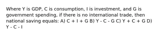 Where Y is GDP, C is consumption, I is investment, and G is government spending, if there is no international trade, then national saving equals: A) C + I + G B) Y - C - G C) Y + C + G D) Y - C - I