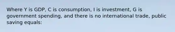 Where Y is GDP, C is consumption, I is investment, G is government spending, and there is no international trade, public saving equals: