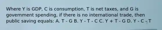 Where Y is GDP, C is consumption, T is net taxes, and G is government spending, if there is no international trade, then public saving equals: A. T - G B. Y - T - C C. Y + T - G D. Y - C - T