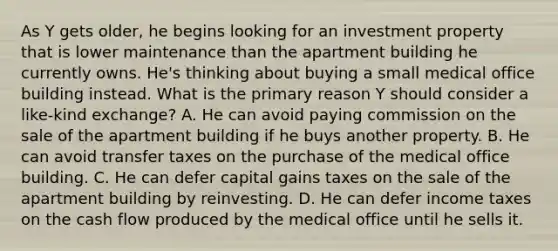 As Y gets older, he begins looking for an investment property that is lower maintenance than the apartment building he currently owns. He's thinking about buying a small medical office building instead. What is the primary reason Y should consider a like-kind exchange? A. He can avoid paying commission on the sale of the apartment building if he buys another property. B. He can avoid transfer taxes on the purchase of the medical office building. C. He can defer capital gains taxes on the sale of the apartment building by reinvesting. D. He can defer income taxes on the cash flow produced by the medical office until he sells it.