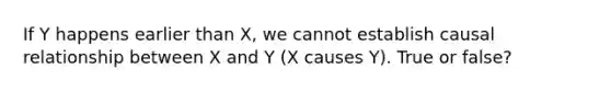 If Y happens earlier than X, we cannot establish causal relationship between X and Y (X causes Y). True or false?