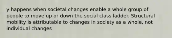 y happens when societal changes enable a whole group of people to move up or down the social class ladder. Structural mobility is attributable to changes in society as a whole, not individual changes