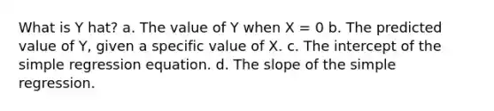 What is Y hat? a. The value of Y when X = 0 b. The predicted value of Y, given a specific value of X. c. The intercept of the simple regression equation. d. The slope of the simple regression.