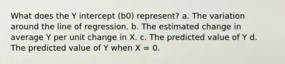 What does the <a href='https://www.questionai.com/knowledge/kJdQktFvDS-y-intercept' class='anchor-knowledge'>y intercept</a> (b0) represent? a. The variation around the line of regression. b. The estimated change in average Y per unit change in X. c. The predicted value of Y d. The predicted value of Y when X = 0.