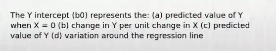 The <a href='https://www.questionai.com/knowledge/kJdQktFvDS-y-intercept' class='anchor-knowledge'>y intercept</a> (b0) represents the: (a) predicted value of Y when X = 0 (b) change in Y per unit change in X (c) predicted value of Y (d) variation around the regression line