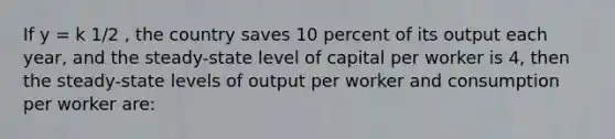 If y = k 1/2 , the country saves 10 percent of its output each year, and the steady-state level of capital per worker is 4, then the steady-state levels of output per worker and consumption per worker are: