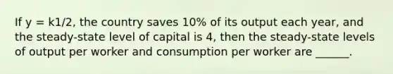 If y = k1/2, the country saves 10% of its output each year, and the steady-state level of capital is 4, then the steady-state levels of output per worker and consumption per worker are ______.