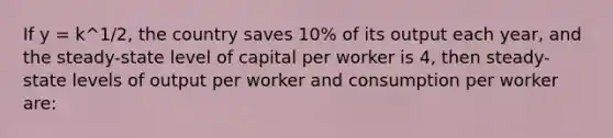 If y = k^1/2, the country saves 10% of its output each year, and the steady-state level of capital per worker is 4, then steady-state levels of output per worker and consumption per worker are: