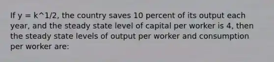 If y = k^1/2, the country saves 10 percent of its output each year, and the steady state level of capital per worker is 4, then the steady state levels of output per worker and consumption per worker are: