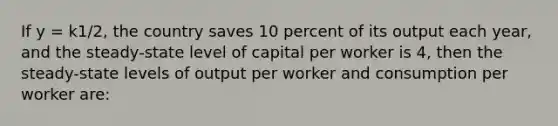 If y = k1/2, the country saves 10 percent of its output each year, and the steady-state level of capital per worker is 4, then the steady-state levels of output per worker and consumption per worker are: