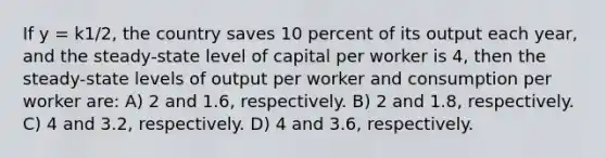 If y = k1/2, the country saves 10 percent of its output each year, and the steady-state level of capital per worker is 4, then the steady-state levels of output per worker and consumption per worker are: A) 2 and 1.6, respectively. B) 2 and 1.8, respectively. C) 4 and 3.2, respectively. D) 4 and 3.6, respectively.