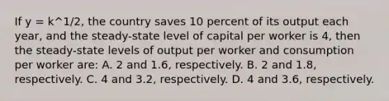 If y = k^1/2, the country saves 10 percent of its output each year, and the steady-state level of capital per worker is 4, then the steady-state levels of output per worker and consumption per worker are: A. 2 and 1.6, respectively. B. 2 and 1.8, respectively. C. 4 and 3.2, respectively. D. 4 and 3.6, respectively.