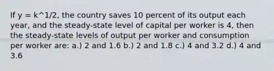 If y = k^1/2, the country saves 10 percent of its output each year, and the steady-state level of capital per worker is 4, then the steady-state levels of output per worker and consumption per worker are: a.) 2 and 1.6 b.) 2 and 1.8 c.) 4 and 3.2 d.) 4 and 3.6