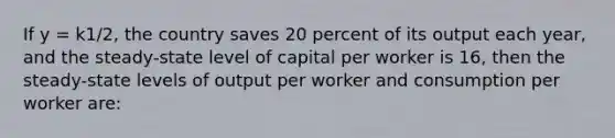 If y = k1/2, the country saves 20 percent of its output each year, and the steady-state level of capital per worker is 16, then the steady-state levels of output per worker and consumption per worker are: