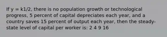 If y = k1/2, there is no population growth or technological progress, 5 percent of capital depreciates each year, and a country saves 15 percent of output each year, then the steady-state level of capital per worker is: 2 4 9 16