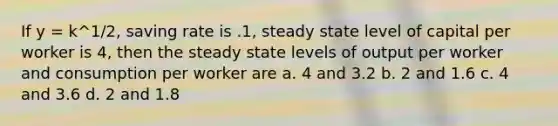 If y = k^1/2, saving rate is .1, steady state level of capital per worker is 4, then the steady state levels of output per worker and consumption per worker are a. 4 and 3.2 b. 2 and 1.6 c. 4 and 3.6 d. 2 and 1.8