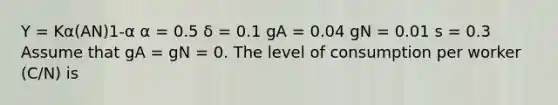 Y = Kα(AN)1-α α = 0.5 δ = 0.1 gA = 0.04 gN = 0.01 s = 0.3 Assume that gA = gN = 0. The level of consumption per worker (C/N) is