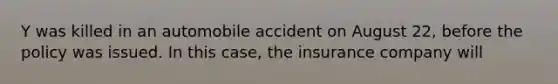 Y was killed in an automobile accident on August 22, before the policy was issued. In this case, the insurance company will