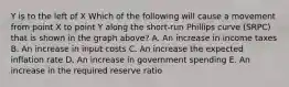 Y is to the left of X Which of the following will cause a movement from point X to point Y along the short-run Phillips curve (SRPC) that is shown in the graph above? A. An increase in income taxes B. An increase in input costs C. An increase the expected inflation rate D. An increase in government spending E. An increase in the required reserve ratio