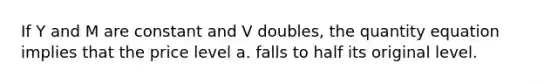 If Y and M are constant and V doubles, the quantity equation implies that the price level a. falls to half its original level.