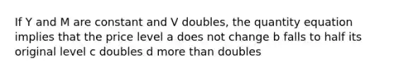 If Y and M are constant and V doubles, the quantity equation implies that the price level a does not change b falls to half its original level c doubles d <a href='https://www.questionai.com/knowledge/keWHlEPx42-more-than' class='anchor-knowledge'>more than</a> doubles