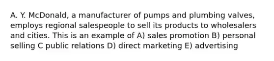 A. Y. McDonald, a manufacturer of pumps and plumbing valves, employs regional salespeople to sell its products to wholesalers and cities. This is an example of A) sales promotion B) personal selling C public relations D) direct marketing E) advertising