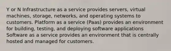 Y or N Infrastructure as a service provides servers, virtual machines, storage, networks, and operating systems to customers. Platform as a service (Paas) provides an environment for building, testing, and deploying software applications Software as a service provides an environment that is centrally hosted and managed for customers.