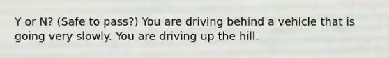 Y or N? (Safe to pass?) You are driving behind a vehicle that is going very slowly. You are driving up the hill.