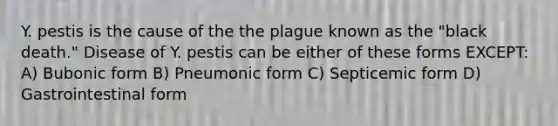 Y. pestis is the cause of the the plague known as the "black death." Disease of Y. pestis can be either of these forms EXCEPT: A) Bubonic form B) Pneumonic form C) Septicemic form D) Gastrointestinal form