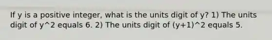 If y is a positive integer, what is the units digit of y? 1) The units digit of y^2 equals 6. 2) The units digit of (y+1)^2 equals 5.