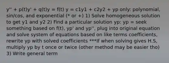 y'' + p(t)y' + q(t)y = f(t) y = c1y1 + c2y2 + yp only: polynomial, sin/cos, and exponential (* or +) 1) Solve homogeneous solution to get y1 and y2 2) Find a particular solution yp: yp = seek something based on f(t), yp' and yp'', plug into original equation and solve system of equations based on like terms coefficients, rewrite yp with solved coefficients ***If when solving gives H.S, multiply yp by t once or twice (other method may be easier tho) 3) Write general term