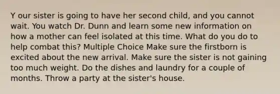 Y our sister is going to have her second child, and you cannot wait. You watch Dr. Dunn and learn some new information on how a mother can feel isolated at this time. What do you do to help combat this? Multiple Choice Make sure the firstborn is excited about the new arrival. Make sure the sister is not gaining too much weight. Do the dishes and laundry for a couple of months. Throw a party at the sister's house.