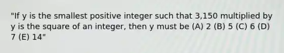 "If y is the smallest positive integer such that 3,150 multiplied by y is the square of an integer, then y must be (A) 2 (B) 5 (C) 6 (D) 7 (E) 14"