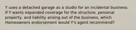 Y uses a detached garage as a studio for an incidental business. If Y wants expanded coverage for the structure, personal property, and liability arising out of the business, which Homeowners endorsement would Y's agent recommend?