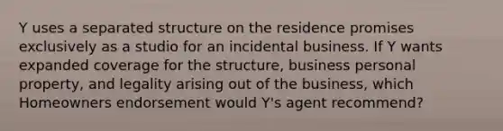 Y uses a separated structure on the residence promises exclusively as a studio for an incidental business. If Y wants expanded coverage for the structure, business personal property, and legality arising out of the business, which Homeowners endorsement would Y's agent recommend?