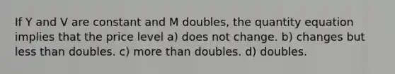 If Y and V are constant and M doubles, the quantity equation implies that the price level a) does not change. b) changes but less than doubles. c) more than doubles. d) doubles.