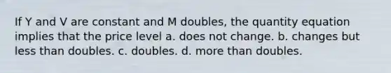 If Y and V are constant and M doubles, the quantity equation implies that the price level a. does not change. b. changes but less than doubles. c. doubles. d. more than doubles.