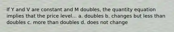 If Y and V are constant and M doubles, the quantity equation implies that the price level... a. doubles b. changes but less than doubles c. more than doubles d. does not change