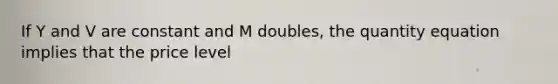 If Y and V are constant and M doubles, the quantity equation implies that the price level