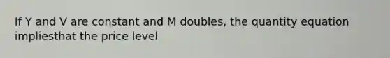 If Y and V are constant and M doubles, the quantity equation impliesthat the price level