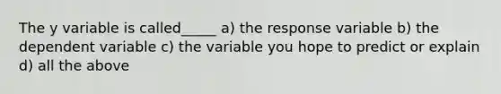 The y variable is called_____ a) the response variable b) the dependent variable c) the variable you hope to predict or explain d) all the above