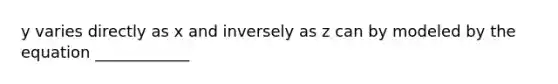 y varies directly as x and inversely as z can by modeled by the equation ____________