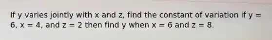 If y varies jointly with x and z, find the constant of variation if y = 6, x = 4, and z = 2 then find y when x = 6 and z = 8.