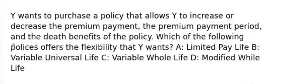 Y wants to purchase a policy that allows Y to increase or decrease the premium payment, the premium payment period, and the death benefits of the policy. Which of the following polices offers the flexibility that Y wants? A: Limited Pay Life B: Variable Universal Life C: Variable Whole Life D: Modified While Life