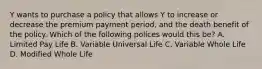 Y wants to purchase a policy that allows Y to increase or decrease the premium payment period, and the death benefit of the policy. Which of the following polices would this be? A. Limited Pay Life B. Variable Universal Life C. Variable Whole Life D. Modified Whole Life