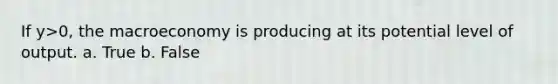 If y>0, the macroeconomy is producing at its potential level of output. a. True b. False