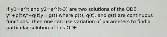 If y1=e^t and y2=e^(t-3) are two solutions of the ODE y''+p(t)y'+q(t)y= g(t) where p(t), q(t), and g(t) are continuous functions. Then one can use variation of parameters to find a particular solution of this ODE