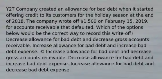 Y2T Company created an allowance for bad debt when it started offering credit to its customers for the holiday season at the end of 2018. The company wrote off 1,500 on February 15, 2019, for accounts receivable that defaulted. Which of the options below would be the correct way to record this write-off? Decrease allowance for bad debt and decrease gross accounts receivable. Increase allowance for bad debt and increase bad debt expense. © Increase allowance for bad debt and decrease gross accounts receivable. Decrease allowance for bad debt and increase bad debt expense. Increase allowance for bad debt and decrease bad debt expense.