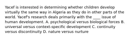 ​Yacef is interested in determining whether children develop virtually the same way in Algeria as they do in other parts of the world. Yacef's research deals primarily with the ____ issue of human development. ​A. psychological versus biological forces B. ​universal versus context-specific development ​C. continuity versus discontinuity ​D. nature versus nurture