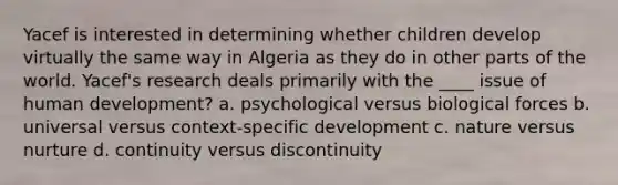 Yacef is interested in determining whether children develop virtually the same way in Algeria as they do in other parts of the world. Yacef's research deals primarily with the ____ issue of human development? a. psychological versus biological forces b. universal versus context-specific development c. nature versus nurture d. continuity versus discontinuity